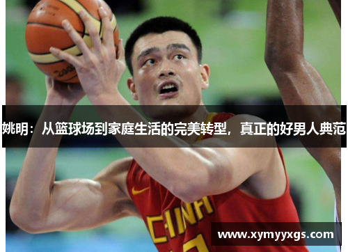 姚明：从篮球场到家庭生活的完美转型，真正的好男人典范