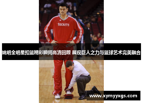 姚明全明星扣篮精彩瞬间高清回顾 展现巨人之力与篮球艺术完美融合