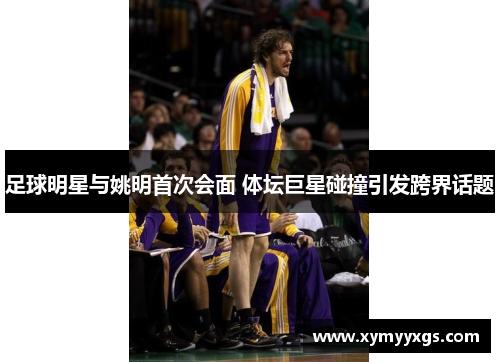 足球明星与姚明首次会面 体坛巨星碰撞引发跨界话题