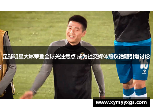 足球明星大屌荣登全球关注焦点 成为社交媒体热议话题引爆讨论