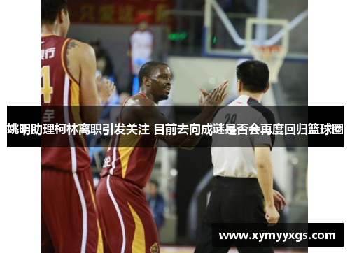 姚明助理柯林离职引发关注 目前去向成谜是否会再度回归篮球圈