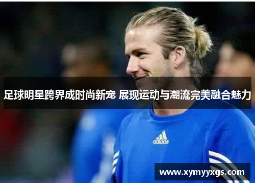 足球明星跨界成时尚新宠 展现运动与潮流完美融合魅力