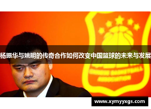 杨振华与姚明的传奇合作如何改变中国篮球的未来与发展