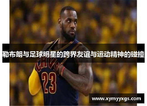 勒布朗与足球明星的跨界友谊与运动精神的碰撞