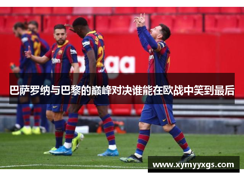 巴萨罗纳与巴黎的巅峰对决谁能在欧战中笑到最后